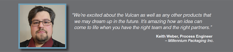 Quote: We're excited about the Vulcan as well as any other products that we may dream up in the future. It's amazing how an idea can come to to life when you have the right team and the right partners. Keith Weber, Process Engineer, Millennium Packaging, Inc.