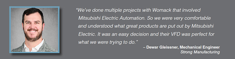 Quote: We've done multiple projects with Womack that involved Mitsubishi Electric Automation. So we were very comfortable and understood what great products are put out by Mitsubishi Electric. It was an easy decision and their VFD was perfect for what we were trying to do." Dewar Gleissner, Mechanical Engineer, Strong Manufacturing