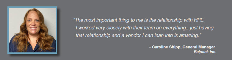Quote: The most important thing to me is the relationship with HPE. I worked very closely with their team on everything...just having that relationship and a vendor I can lean into is amazing. Caroline Shipp, General Manager, Balpack Inc.