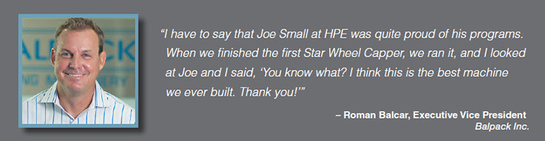 Quote: I have to say that Joe Small at HPE was quite proud of his programs. When we finished the first Star Wheel Capper, we ran it, and I looked at Joe and I said, 'You know what? I think this is the best machine we ever built. Thank you!" Roman Balcar, Executive Vice President, Balpack Inc.