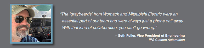 Quote: The 'graybeards' from Womack and Mitsubishi Electric were an essential part of our team and were always just a phone call away. With that kind of collaboration, you can't go wrong. Seth Fuller, Vice President of Engineering, IPS Custom Automation