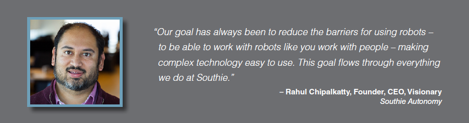 Quote: Our goal has always been to reduce the barriers for using robots - to be able to work with robots like you work with people - making complex technology easy to use. This goal flows through everything we do at Southie. Rahul Chipalkatty, Founder, CEO, Visionary, Southie Autonomy