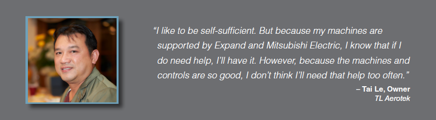 Quote: I like to be self-sufficient. But because my mahcines are supported by Expand and Mitsubishi Electric, I know that if I do need help, I'll have it. However, because the machines and controls are so good, I don't think I'll need that help too often. Tai Le, Owner, TL Aerotek