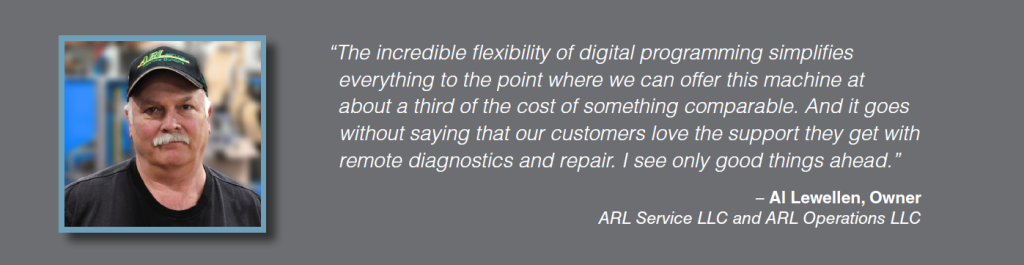 Quote: The incredible flexibility of digital programming simplifies everything to the point where we can offer this machine at about a third of the cost of something comparable. And it goes without saying that our customers love the support they get with remote diagnostics and repair. I see only good things ahead. Al Lewellen, Owner, ARL Service LLC and ARL Operations LLC